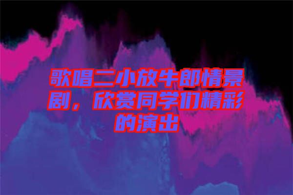 歌唱二小放牛郎情景劇，欣賞同學們精彩的演出