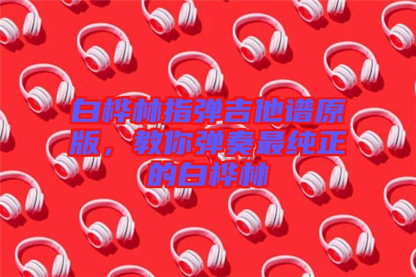 白樺林指彈吉他譜原版，教你彈奏最純正的白樺林