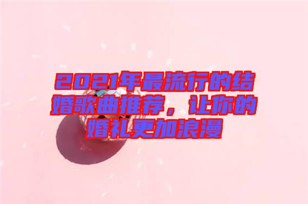 2021年最流行的結(jié)婚歌曲推薦，讓你的婚禮更加浪漫