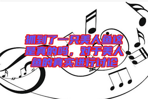 抓到了一只美人魚(yú)這是真的嗎，對(duì)于美人魚(yú)的真實(shí)進(jìn)行討論