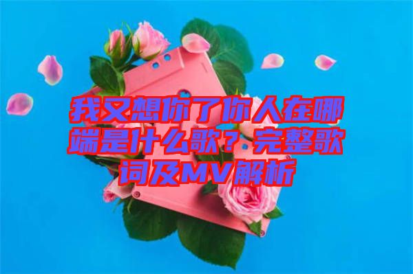 我又想你了你人在哪端是什么歌？完整歌詞及MV解析