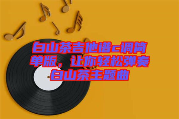 白山茶吉他譜c調(diào)簡(jiǎn)單版，讓你輕松彈奏白山茶主題曲