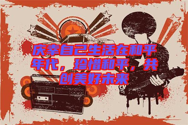 慶幸自己生活在和平年代，珍惜和平，共創(chuàng)美好未來