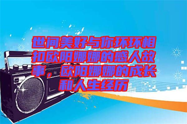 世間美好與你環(huán)環(huán)相扣歐陽娜娜的感人故事，歐陽娜娜的成長和人生經(jīng)歷