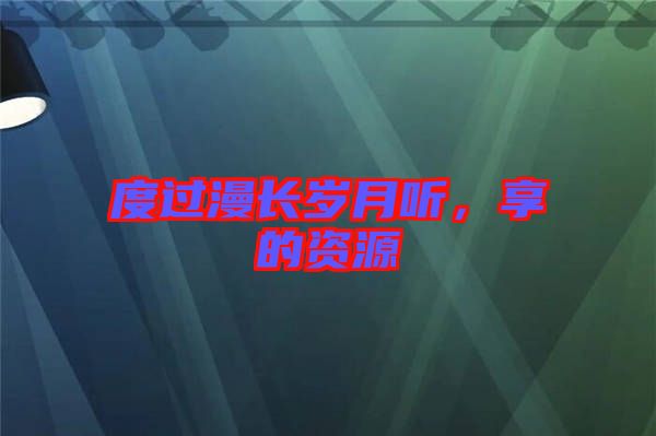 度過(guò)漫長(zhǎng)歲月聽(tīng)，享的資源