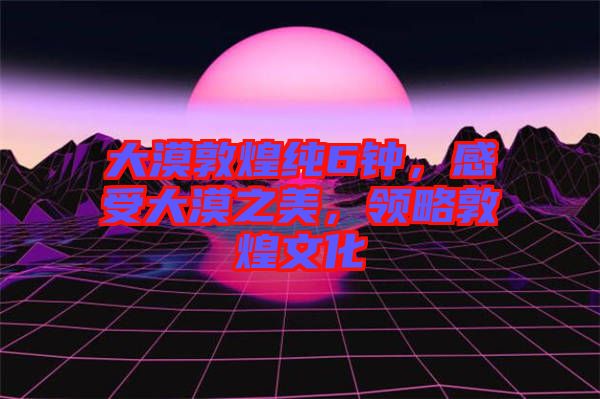 大漠敦煌純6鐘，感受大漠之美，領(lǐng)略敦煌文化