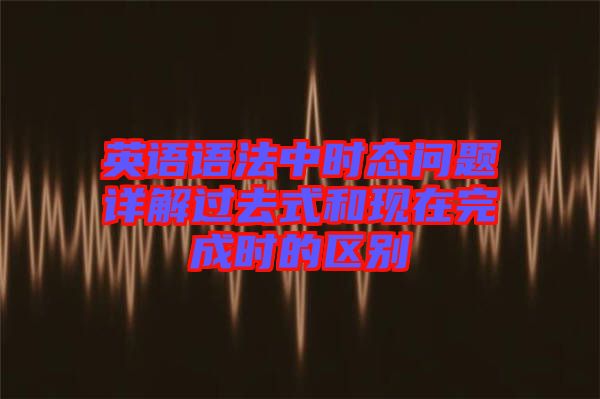 英語語法中時態(tài)問題詳解過去式和現在完成時的區(qū)別