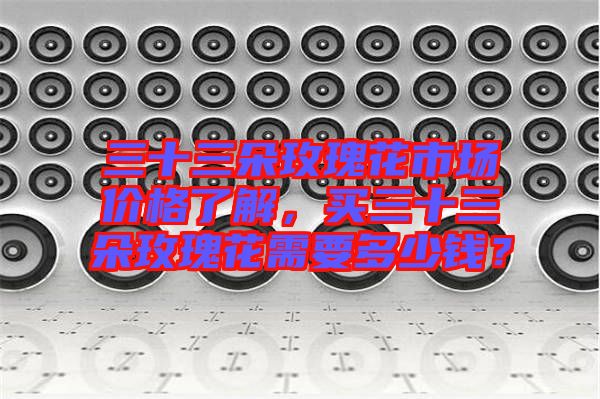 三十三朵玫瑰花市場價格了解，買三十三朵玫瑰花需要多少錢？