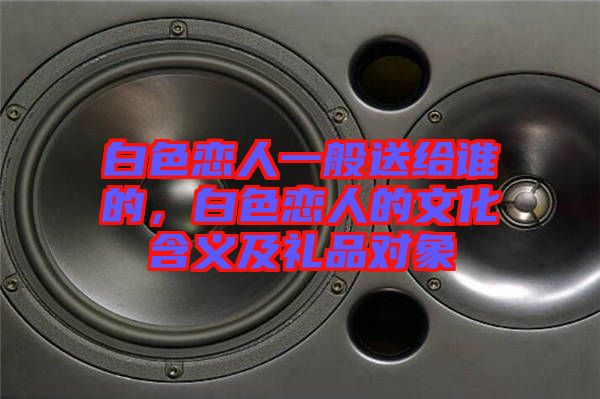 白色戀人一般送給誰的，白色戀人的文化含義及禮品對象