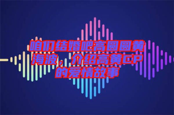 咱們結(jié)婚吧高圓圓黃海波，介紹高黃CP的愛情故事