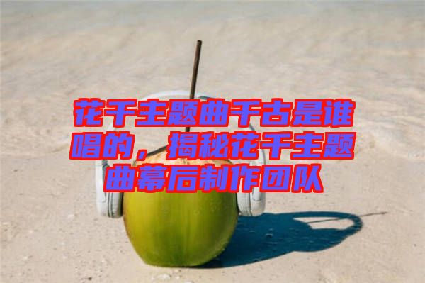 花千主題曲千古是誰唱的，揭秘花千主題曲幕后制作團(tuán)隊(duì)