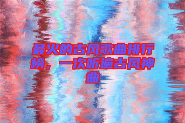 最火的古風(fēng)歌曲排行榜，一次聽(tīng)遍古風(fēng)神曲