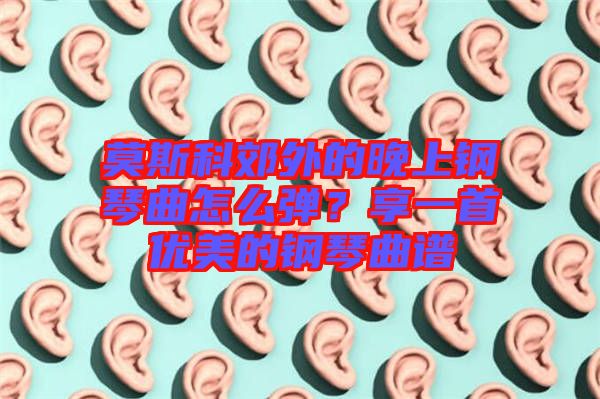 莫斯科郊外的晚上鋼琴曲怎么彈？享一首優(yōu)美的鋼琴曲譜