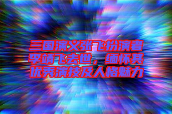 三國演義張飛扮演者李靖飛去世，緬懷其優(yōu)秀演技及人格魅力