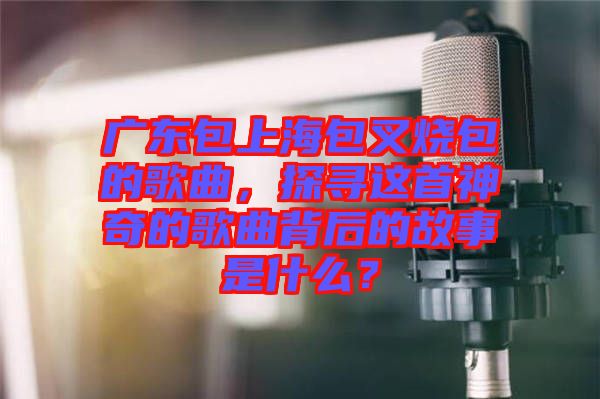 廣東包上海包叉燒包的歌曲，探尋這首神奇的歌曲背后的故事是什么？