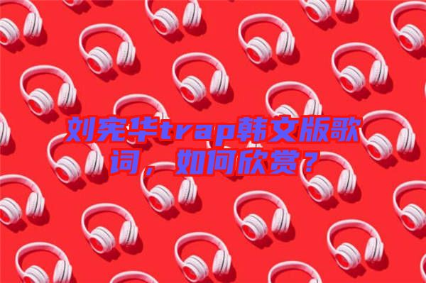 劉憲華trap韓文版歌詞，如何欣賞？