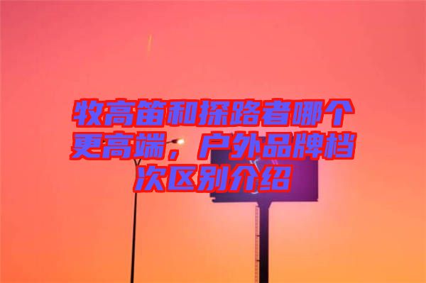 牧高笛和探路者哪個(gè)更高端，戶外品牌檔次區(qū)別介紹