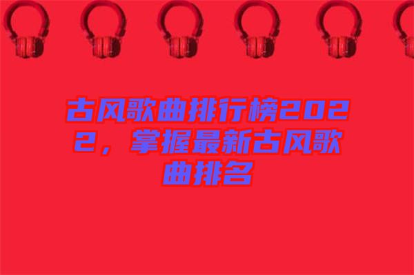 古風(fēng)歌曲排行榜2022，掌握最新古風(fēng)歌曲排名
