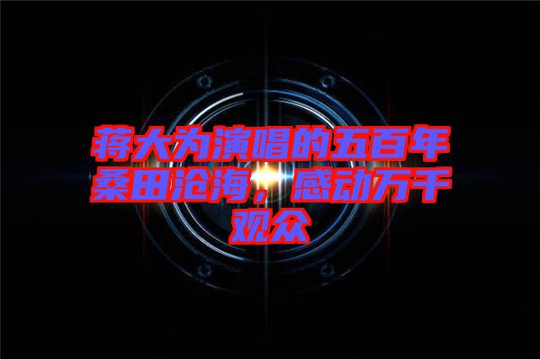 蔣大為演唱的五百年桑田滄海，感動(dòng)萬(wàn)千觀(guān)眾