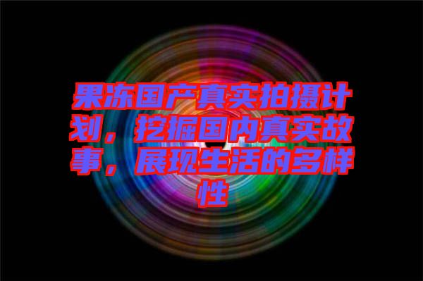 果凍國產(chǎn)真實拍攝計劃，挖掘國內(nèi)真實故事，展現(xiàn)生活的多樣性