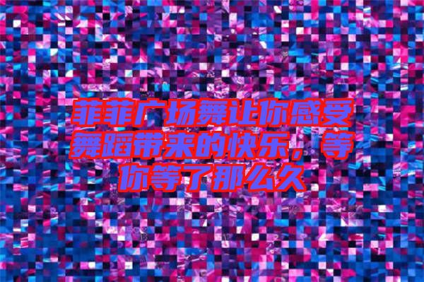 菲菲廣場舞讓你感受舞蹈帶來的快樂，等你等了那么久