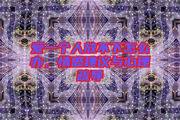 愛一個(gè)人放不下怎么辦，情感建議與心理疏導(dǎo)