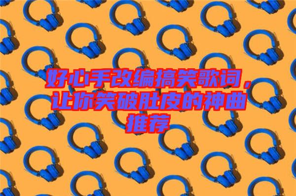 好心手改編搞笑歌詞，讓你笑破肚皮的神曲推薦