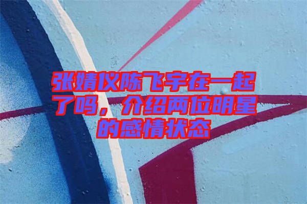 張婧儀陳飛宇在一起了嗎，介紹兩位明星的感情狀態(tài)