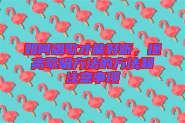 如何唱歌才能好聽，提高歌唱方法的方法和注意事項