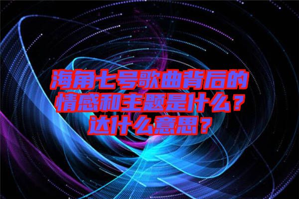 海角七號(hào)歌曲背后的情感和主題是什么？達(dá)什么意思？