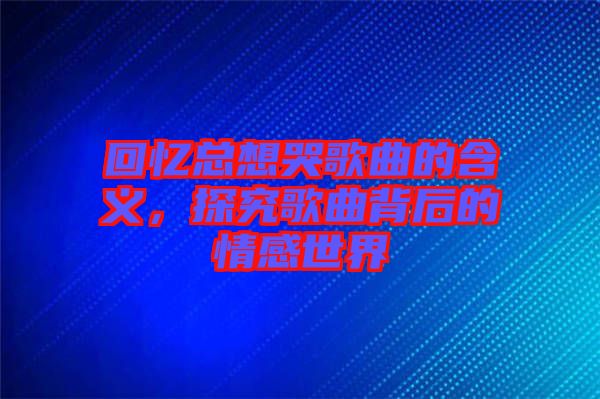 回憶總想哭歌曲的含義，探究歌曲背后的情感世界