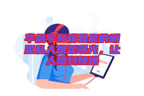 華晨宇和張碧晨的明星私人恩怨曝光，讓人感到煩躁