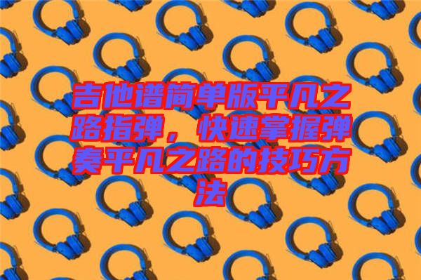 吉他譜簡單版平凡之路指彈，快速掌握彈奏平凡之路的技巧方法