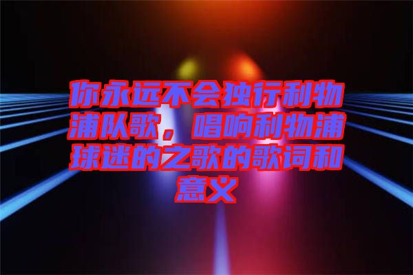 你永遠(yuǎn)不會(huì)獨(dú)行利物浦隊(duì)歌，唱響利物浦球迷的之歌的歌詞和意義