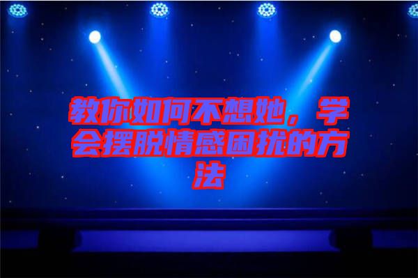 教你如何不想她，學會擺脫情感困擾的方法