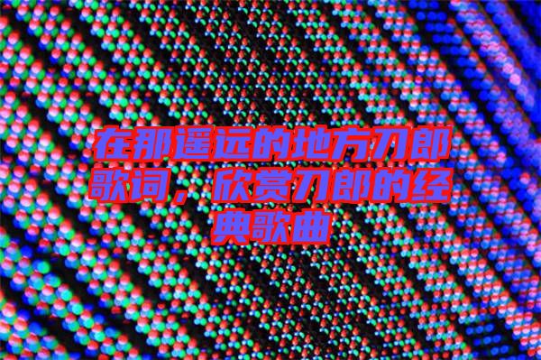 在那遙遠(yuǎn)的地方刀郎歌詞，欣賞刀郎的經(jīng)典歌曲