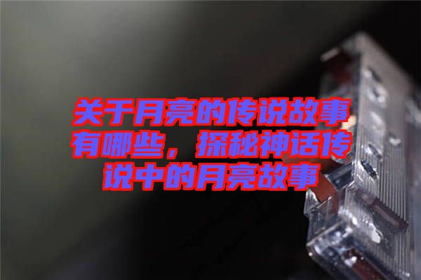 關(guān)于月亮的傳說(shuō)故事有哪些，探秘神話傳說(shuō)中的月亮故事