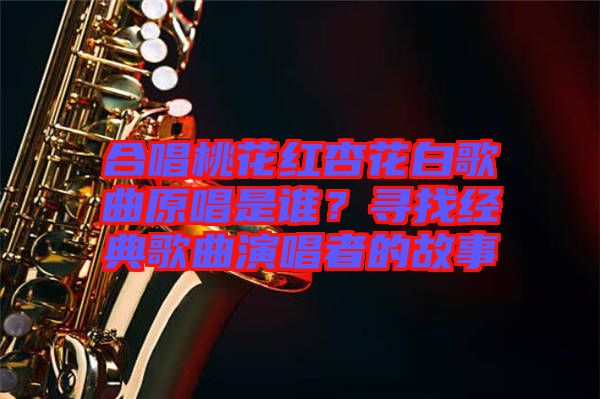 合唱桃花紅杏花白歌曲原唱是誰？尋找經(jīng)典歌曲演唱者的故事