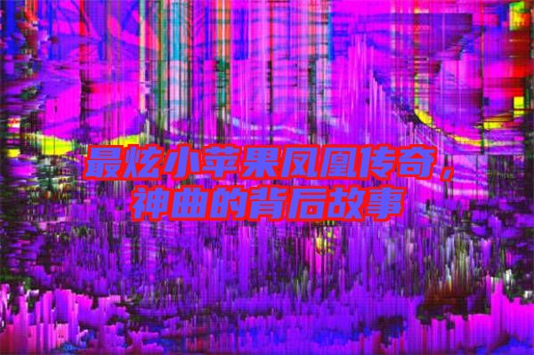 最炫小蘋果鳳凰傳奇，神曲的背后故事