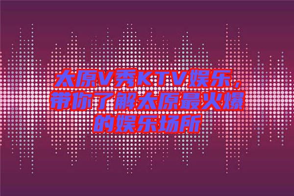 太原V秀KTV娛樂，帶你了解太原最火爆的娛樂場(chǎng)所
