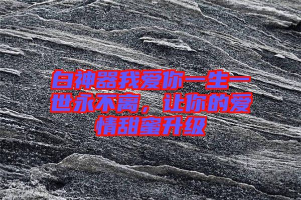 白神器我愛你一生一世永不離，讓你的愛情甜蜜升級(jí)