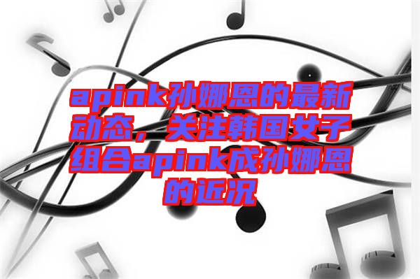 apink孫娜恩的最新動(dòng)態(tài)，關(guān)注韓國(guó)女子組合apink成孫娜恩的近況