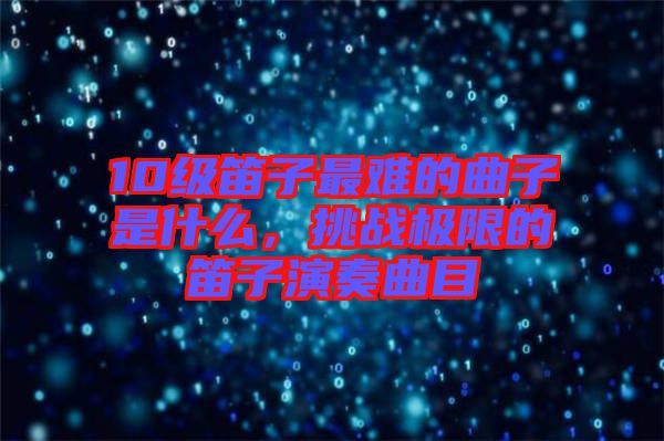 10級(jí)笛子最難的曲子是什么，挑戰(zhàn)極限的笛子演奏曲目