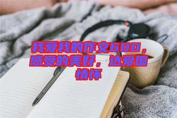 我愛我的作文600，感受的美好，達愛國情懷