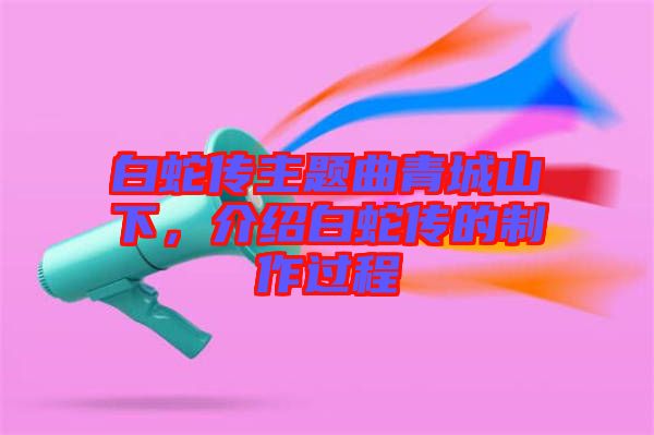 白蛇傳主題曲青城山下，介紹白蛇傳的制作過(guò)程
