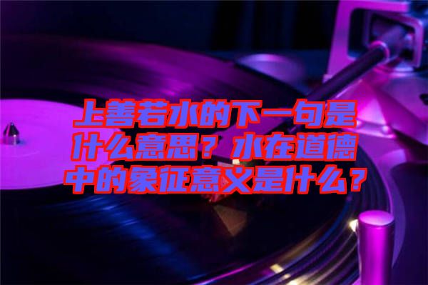 上善若水的下一句是什么意思？水在道德中的象征意義是什么？