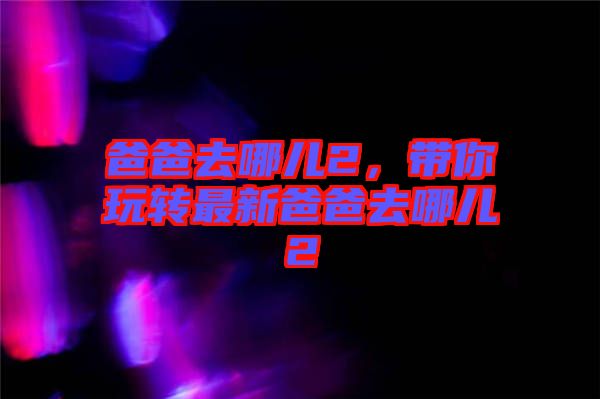 爸爸去哪兒2，帶你玩轉(zhuǎn)最新爸爸去哪兒2