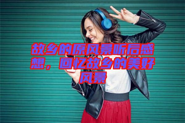 故鄉(xiāng)的原風(fēng)景聽后感想，回憶故鄉(xiāng)的美好風(fēng)景