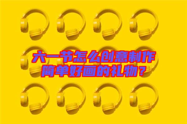 六一節(jié)怎么創(chuàng)意制作簡(jiǎn)單好畫的禮物？