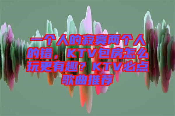 一個人的寂寞兩個人的錯，KTV包房怎么玩更有趣？KTV必點歌曲推薦